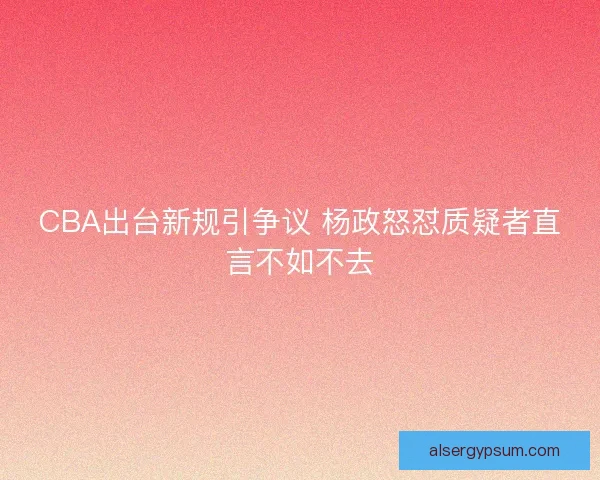 CBA出台新规引争议 杨政怒怼质疑者直言不如不去