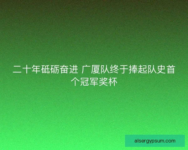 二十年砥砺奋进 广厦队终于捧起队史首个冠军奖杯 二十年砥砺奋进 广厦队终于捧起队史首个冠军奖杯