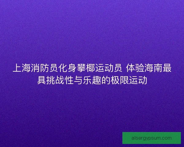 上海消防员化身攀椰运动员 体验海南最具挑战性与乐趣的极限运动