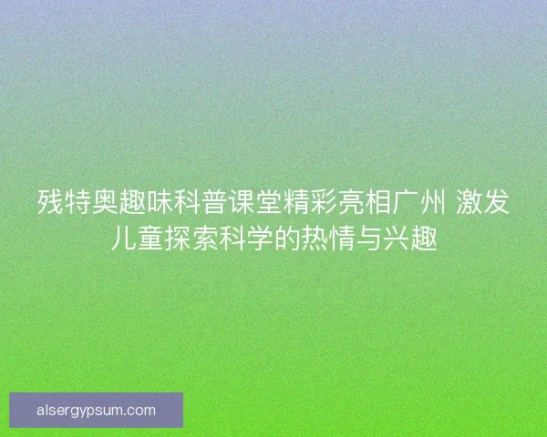残特奥趣味科普课堂精彩亮相广州 激发儿童探索科学的热情与兴趣