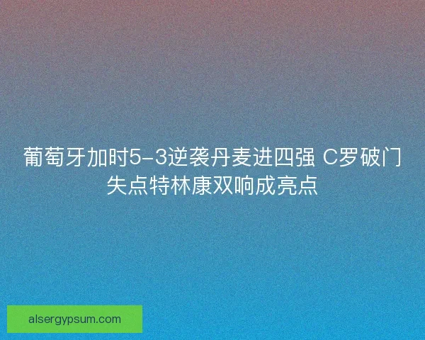 葡萄牙加时5-3逆袭丹麦进四强 C罗破门失点特林康双响成亮点