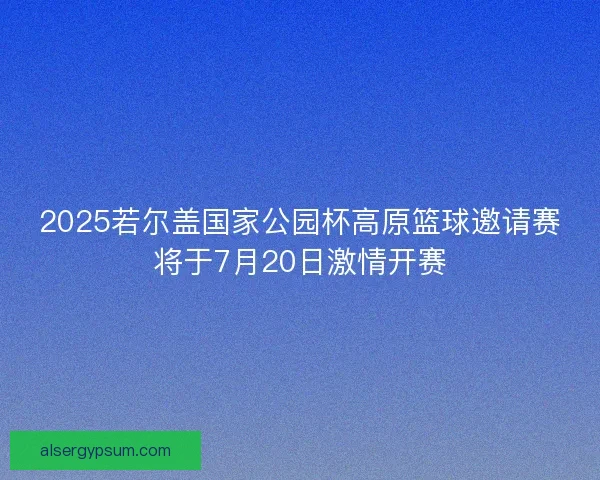 2025若尔盖国家公园杯高原篮球邀请赛将于7月20日激情开赛 2025若尔盖国家公园杯高原篮球邀请赛将于7月20日激情开赛