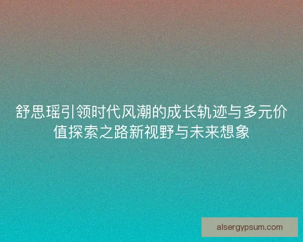 舒思瑶引领时代风潮的成长轨迹与多元价值探索之路新视野与未来想象