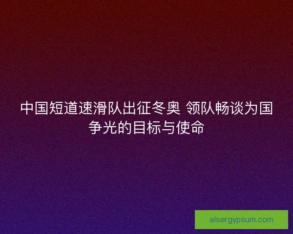 中国短道速滑队出征冬奥 领队畅谈为国争光的目标与使命