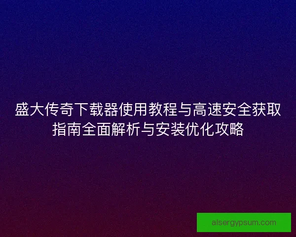 盛大传奇下载器使用教程与高速安全获取指南全面解析与安装优化攻略 盛大传奇下载器使用教程与高速安全获取指南全面解析与安装优化攻略