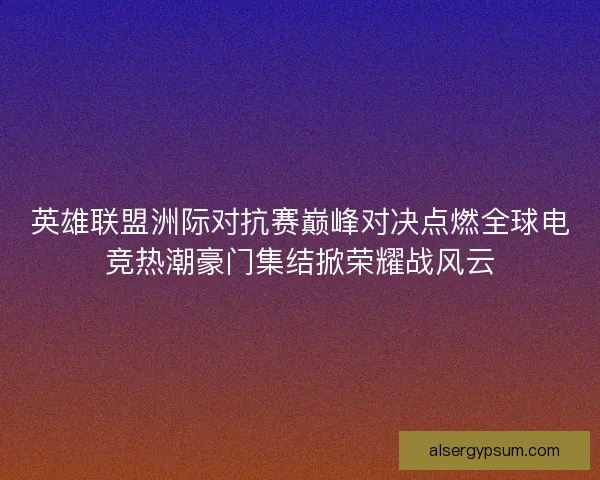 英雄联盟洲际对抗赛巅峰对决点燃全球电竞热潮豪门集结掀荣耀战风云 英雄联盟洲际对抗赛巅峰对决点燃全球电竞热潮豪门集结掀荣耀战风云
