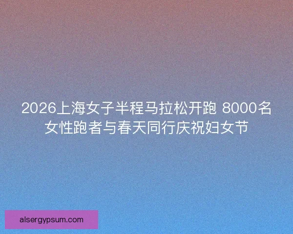 2026上海女子半程马拉松开跑 8000名女性跑者与春天同行庆祝妇女节