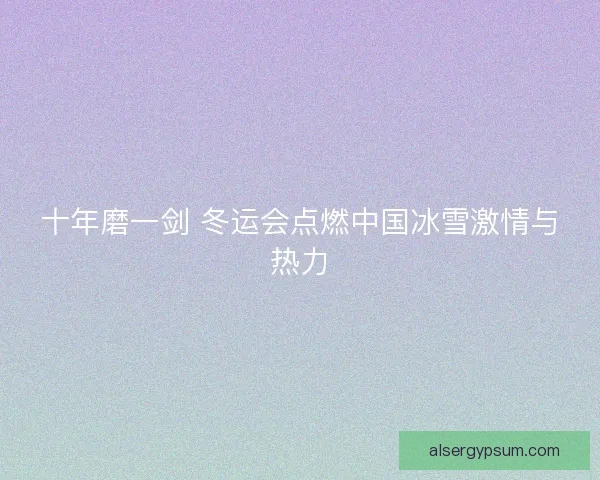 十年磨一剑 冬运会点燃中国冰雪激情与热力 十年磨一剑 冬运会点燃中国冰雪激情与热力