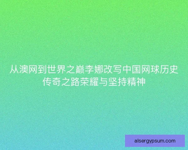 从澳网到世界之巅李娜改写中国网球历史传奇之路荣耀与坚持精神