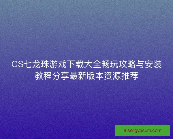 CS七龙珠游戏下载大全畅玩攻略与安装教程分享最新版本资源推荐