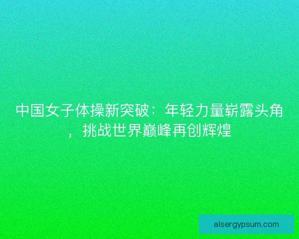 中国女子体操新突破：年轻力量崭露头角，挑战世界巅峰再创辉煌