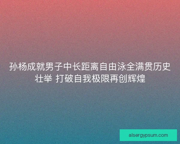 孙杨成就男子中长距离自由泳全满贯历史壮举 打破自我极限再创辉煌 孙杨成就男子中长距离自由泳全满贯历史壮举 打破自我极限再创辉煌