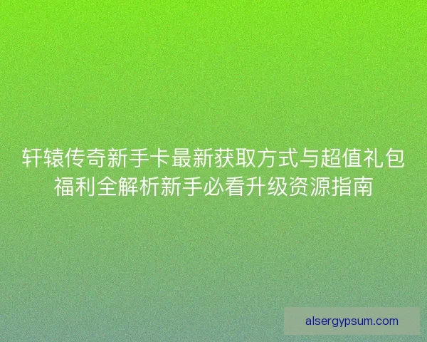 轩辕传奇新手卡最新获取方式与超值礼包福利全解析新手必看升级资源指南