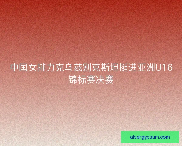 中国女排力克乌兹别克斯坦挺进亚洲U16锦标赛决赛 中国女排力克乌兹别克斯坦挺进亚洲U16锦标赛决赛