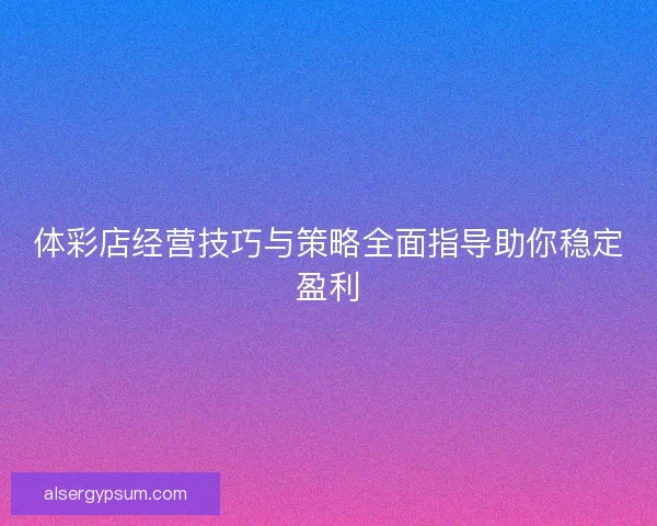 体彩店经营技巧与策略全面指导助你稳定盈利