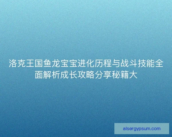 洛克王国鱼龙宝宝进化历程与战斗技能全面解析成长攻略分享秘籍大