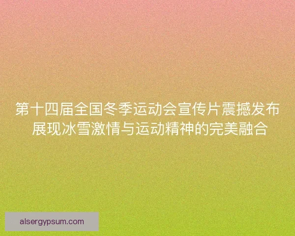第十四届全国冬季运动会宣传片震撼发布 展现冰雪激情与运动精神的完美融合