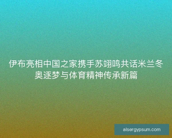 伊布亮相中国之家携手苏翊鸣共话米兰冬奥逐梦与体育精神传承新篇