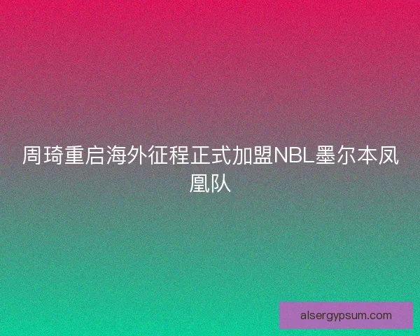 周琦重启海外征程正式加盟NBL墨尔本凤凰队